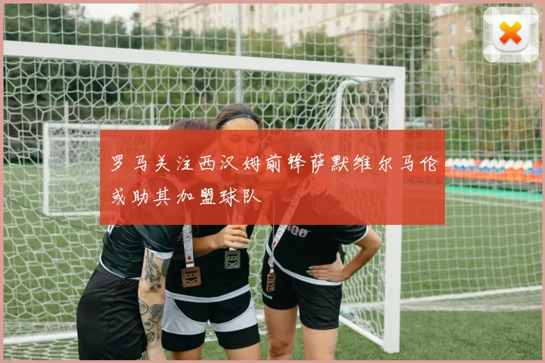罗马关注西汉姆前锋萨默维尔马伦或助其加盟球队