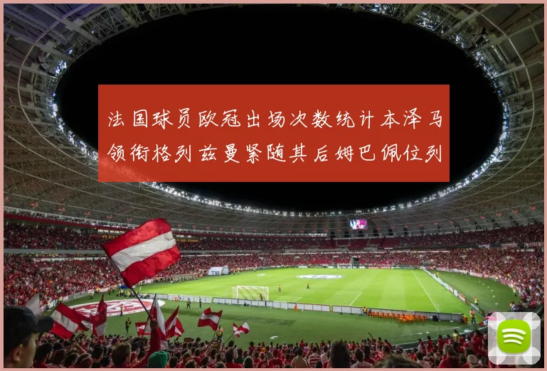 法国球员欧冠出场次数统计本泽马领衔格列兹曼紧随其后姆巴佩位列第五