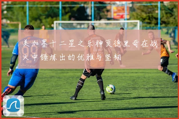 美加墨十二星之乐神莫德里奇在战火中锤炼出的优雅与坚韧