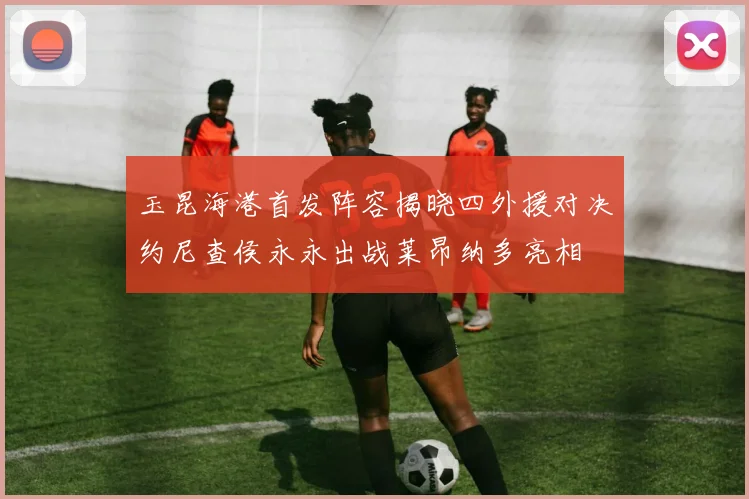玉昆海港首发阵容揭晓四外援对决约尼查侯永永出战莱昂纳多亮相