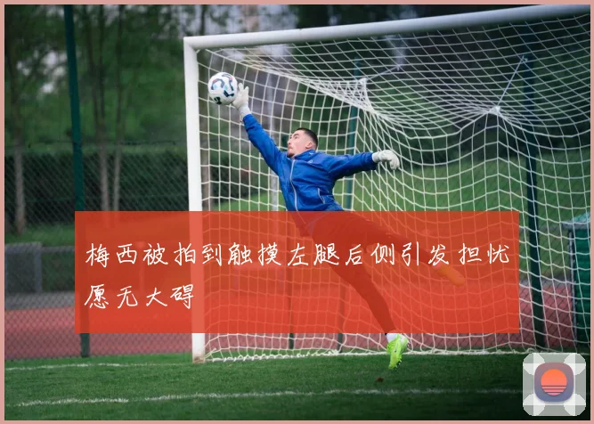 梅西被拍到触摸左腿后侧引发担忧愿无大碍