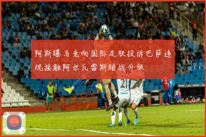 阿斯曝马竞向国际足联投诉巴萨违规接触阿尔瓦雷斯暗战升级