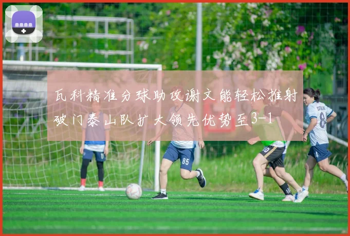 瓦科精准分球助攻谢文能轻松推射破门泰山队扩大领先优势至3-1