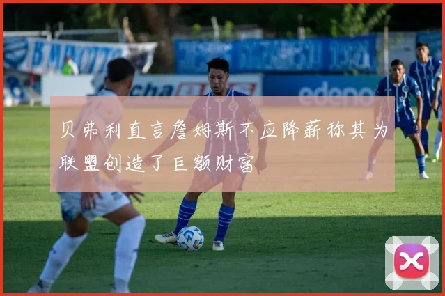 贝弗利直言詹姆斯不应降薪称其为联盟创造了巨额财富