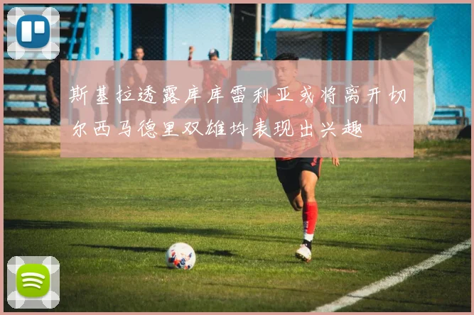 斯基拉透露库库雷利亚或将离开切尔西马德里双雄均表现出兴趣