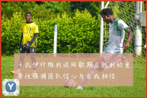 卡扎伊什维利谈间歇期后胜利的重要性强调团队信心与自我相信