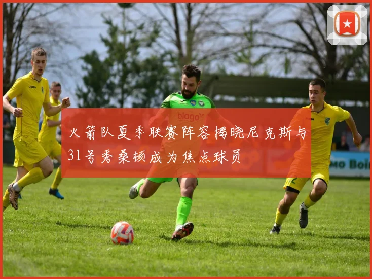 火箭队夏季联赛阵容揭晓尼克斯与31号秀桑顿成为焦点球员