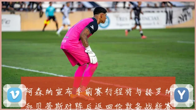 阿森纳宣布季前赛行程将与赫罗纳和贝蒂斯对阵后返回伦敦备战新赛季