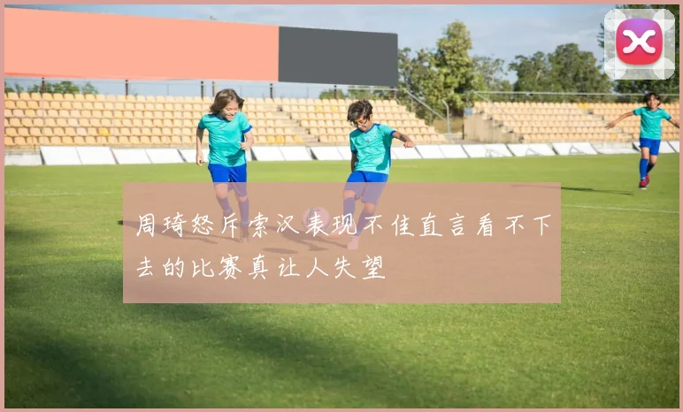 周琦怒斥索汉表现不佳直言看不下去的比赛真让人失望
