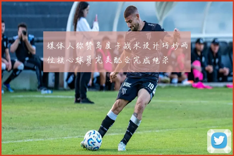 媒体人称赞乌度卡战术设计巧妙两位核心球员完美配合完成绝杀