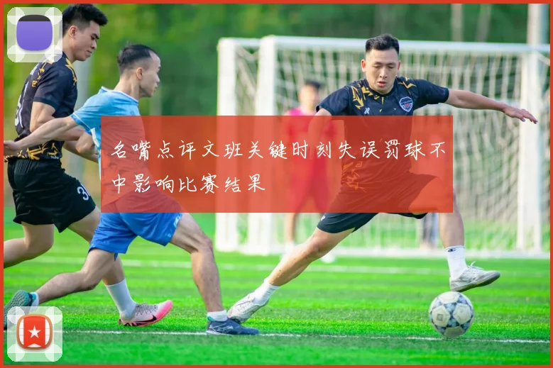 名嘴点评文班关键时刻失误罚球不中影响比赛结果