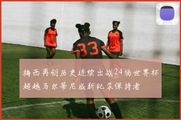 梅西再创历史连续出战24场世界杯超越马尔蒂尼成新纪录保持者