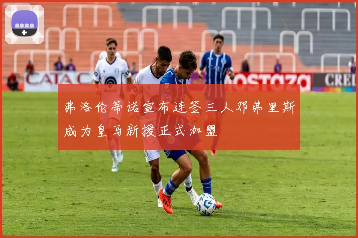 弗洛伦蒂诺宣布连签三人邓弗里斯成为皇马新援正式加盟