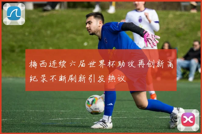 梅西连续六届世界杯助攻再创新高纪录不断刷新引发热议
