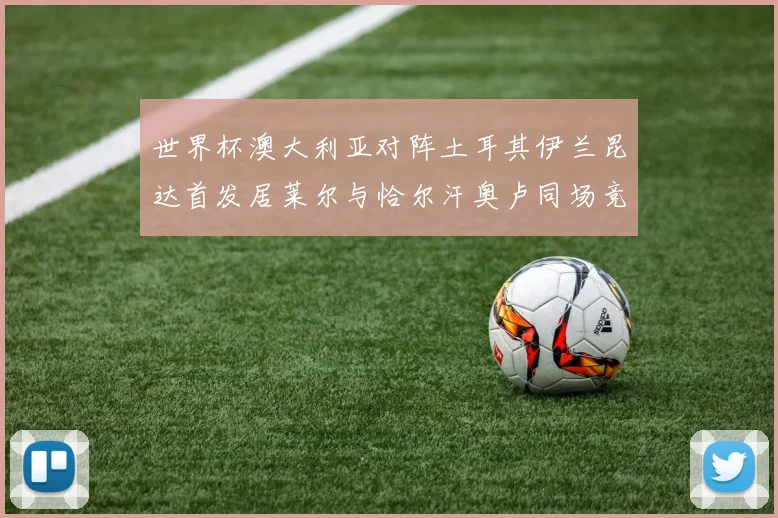 世界杯澳大利亚对阵土耳其伊兰昆达首发居莱尔与恰尔汗奥卢同场竞技