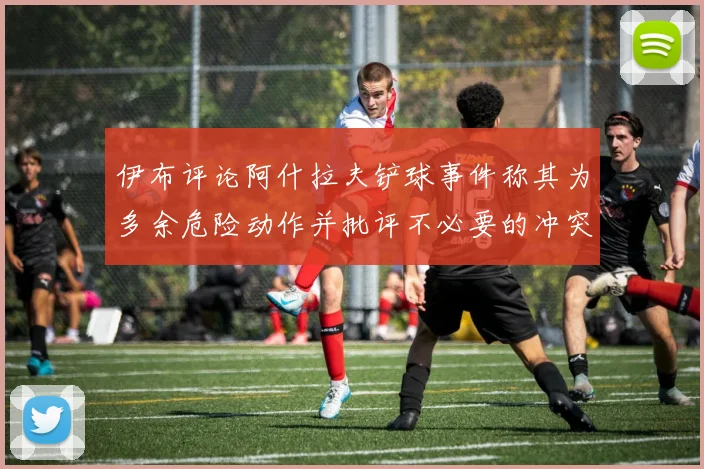 伊布评论阿什拉夫铲球事件称其为多余危险动作并批评不必要的冲突