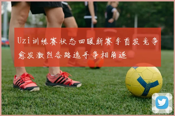 Uzi训练赛状态回暖新赛季首发竞争愈发激烈各路选手争相角逐