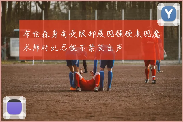 布伦森身高受限却展现强硬表现魔术师对此忍俊不禁笑出声