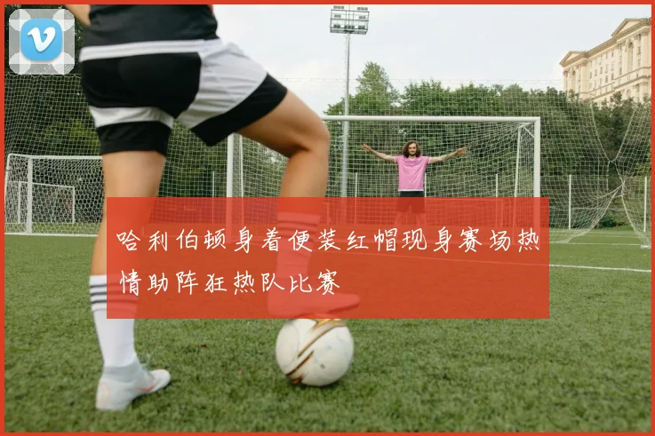 哈利伯顿身着便装红帽现身赛场热情助阵狂热队比赛