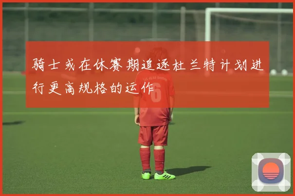 骑士或在休赛期追逐杜兰特计划进行更高规格的运作