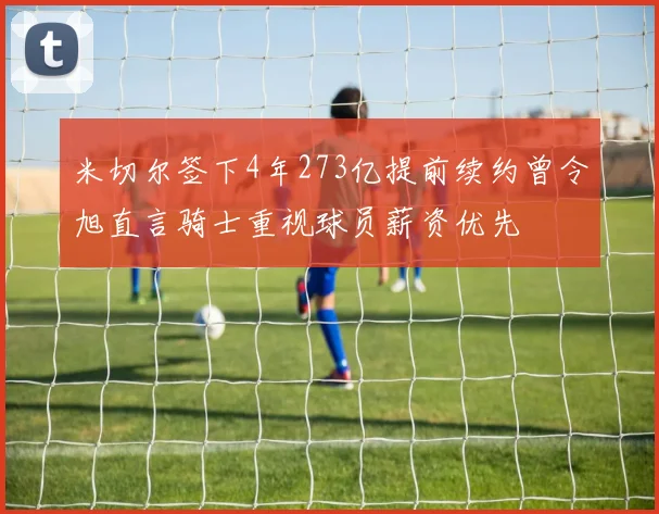 米切尔签下4年273亿提前续约曾令旭直言骑士重视球员薪资优先