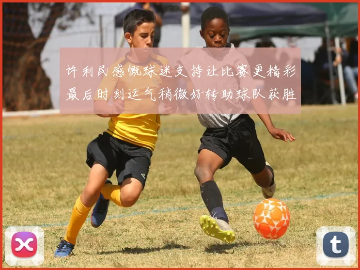 许利民感慨球迷支持让比赛更精彩最后时刻运气稍微好转助球队获胜
