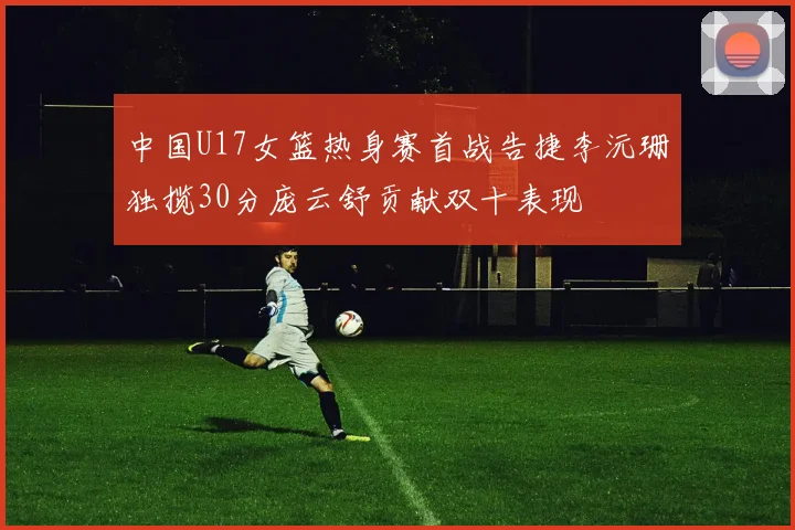 中国U17女篮热身赛首战告捷李沅珊独揽30分庞云舒贡献双十表现