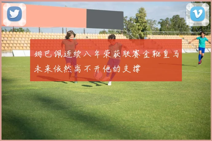 姆巴佩连续八年荣获联赛金靴皇马未来依然离不开他的支撑