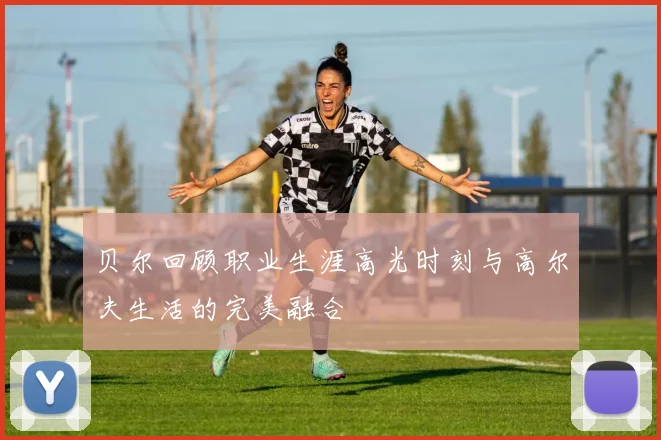 贝尔回顾职业生涯高光时刻与高尔夫生活的完美融合