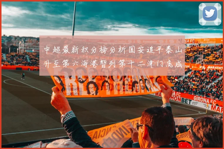 中超最新积分榜分析国安追平泰山升至第六海港暂列第十二津门虎成功摆脱垫底困境