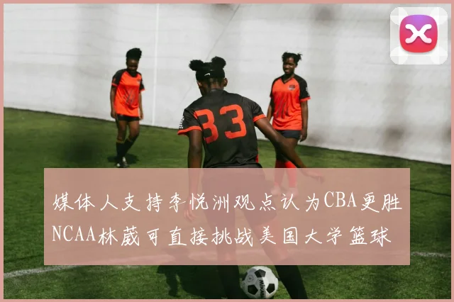 媒体人支持李悦洲观点认为CBA更胜NCAA林葳可直接挑战美国大学篮球