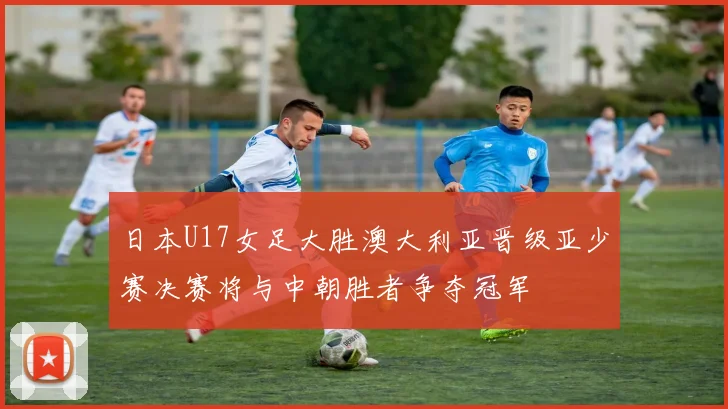 日本U17女足大胜澳大利亚晋级亚少赛决赛将与中朝胜者争夺冠军