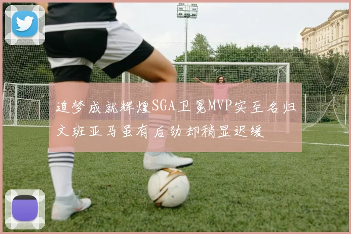追梦成就辉煌SGA卫冕MVP实至名归文班亚马虽有后劲却稍显迟缓
