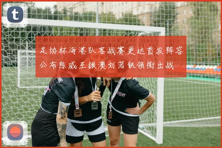 足协杯海港队客战赛更达首发阵容公布陈威王振澳刘若钒领衔出战