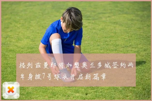 格列兹曼即将加盟奥兰多城签约两年身披7号球衣开启新篇章
